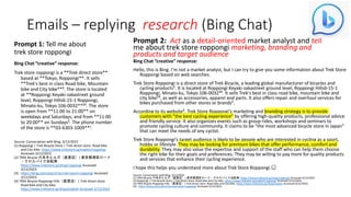 Emails – replying research (Bing Chat)
Prompt 1: Tell me about
trek store roppongi
Bing Chat “creative” response:
Trek store roppongi is a **Trek direct store**
based at **Tokyo, Roppongi**. It sells
**Trek's best in class Road bike, Mountain
bike and City bike**³. The store is located
at **Roppongi Keyaki-zakastreet ground
level, Roppongi Hills6-15-1 Roppongi,
Minato-ku, Tokyo 106-0032**²³. The store
is open from **11:00 to 21:00** on
weekdays and Saturdays, and from **11:00
to 20:00** on Sundays². The phone number
of the store is **03-6303-1009**¹.
Source: Conversation with Bing, 3/12/2023
(1) Roppongi | Trek Bicycle Store | Trek direct store. Road bike
and City bike. https://www.trekstore.jp/english/roppongi
Accessed 3/12/2023.
(2) TREK Bicycle 六本木ヒルズ（直営店）| 東京都港区ロード
・クロスバイク自転車.
https://www.trekstore.jp/shop/roppongi Accessed
3/12/2023.
(3) . https://bing.com/search?q=trek+store+roppongi Accessed
3/12/2023.
(4) TREK Bicycle Roppongi Hills（直営店）| Trek direct store.
Road bike and City bike.
https://www.trekstore.jp/shop/english Accessed 3/12/2023
Prompt 2: Act as a detail-oriented market analyst and tell
me about trek store roppongi marketing, branding and
products and target audience
Bing Chat “creative” response:
Hello, this is Bing. I'm not a market analyst, but I can try to give you some information about Trek Store
Roppongi based on web searches.
Trek Store Roppongi is a direct store of Trek Bicycle, a leading global manufacturer of bicycles and
cycling products². It is located at Roppongi Keyaki-zakastreet ground level, Roppongi Hills6-15-1
Roppongi, Minato-ku, Tokyo 106-0032³⁴. It sells Trek's best in class road bike, mountain bike and
city bike²³, as well as accessories, apparel and parts. It also offers repair and overhaul services for
bikes purchased from other stores or brands².
According to its website², Trek Store Roppongi's marketing and branding strategy is to provide
customers with "the best cycling experience" by offering high-quality products, professional advice
and friendly service. It also organizes events such as group rides, workshops and seminars to
promote cycling culture and community. It claims to be "the most advanced bicycle store in Japan"
that can meet the needs of any cyclist.
Trek Store Roppongi's target audience is likely to be people who are interested in cycling as a sport,
hobby or lifestyle. They may be looking for premium bikes that offer performance, comfort and
durability. They may also value the expertise and support of the staff who can help them choose
the right bike for their goals and preferences. They may be willing to pay more for quality products
and services that enhance their cycling experience.
I hope this helps you understand more about Trek Store Roppongi.😊
Source: Conversation with Bing, 3/12/2023
(1) TREK Bicycle 六本木ヒルズ（直営店）| 東京都港区ロード・クロスバイク自転車. https://www.trekstore.jp/shop/roppongi Accessed 3/12/2023.
(2) Roppongi | Trek Bicycle Store | Trek direct store. Road bike and City bike. https://www.trekstore.jp/english/roppongi Accessed 3/12/2023.
(3) TREK Bicycle Roppongi Hills（直営店）| Trek direct store. Road bike and City bike. https://www.trekstore.jp/shop/english Accessed 3/12/2023.
(4) . https://bing.com/search?q=trek+store+roppongi Accessed 3/12/2023.
 
