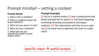 Prompt mindset – setting a context
Prompt details
1. Who is the ai chatbot?
2. What is chatbot known for
(more details)?
3. What do you want it to do?
4. Who are your students?
5. What else do you
specifically need or want
and/or why?
Prompt Example:
[1] Act as a market analyst [2] who is professional and
detail-oriented tell me about [3] Trek Store Roppongi
marketing, branding and products and target
audience. [4] This information will help me as a sales
rep [5] to know how to approach the store in a sales
email.
specific input  useful output
 