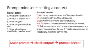 Prompt mindset – setting a context
Prompt details
1. Who is the ai chatbot?
2. What is it known for?
3. Who are you?
4. What do you want it to
do?
5. What else do you
specifically need or want?
Prompt Example:
[1]Act as my personal tutor and language teacher
[2] who is friendly and knowledgeable
([3]and interested in me as your student)
and [4] have a conversation with me about movies.
[5] Ask me questions and comment on my answers and
answer my questions to you. If I make any grammar or
vocabulary mistakes, correct me.
Make prompt  check output!  prompt deeper
 