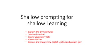 Shallow prompting for
shallow Learning
• Explain and give examples
• Summarize a text
• Create vocabulary lists
• Create Quizzes
• Correct and improve my English writing and explain why
 