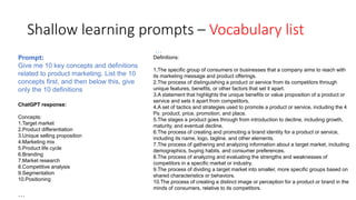 Shallow learning prompts – Vocabulary list
…
Definitions:
1.The specific group of consumers or businesses that a company aims to reach with
its marketing message and product offerings.
2.The process of distinguishing a product or service from its competitors through
unique features, benefits, or other factors that set it apart.
3.A statement that highlights the unique benefits or value proposition of a product or
service and sets it apart from competitors.
4.A set of tactics and strategies used to promote a product or service, including the 4
Ps: product, price, promotion, and place.
5.The stages a product goes through from introduction to decline, including growth,
maturity, and eventual decline.
6.The process of creating and promoting a brand identity for a product or service,
including its name, logo, tagline, and other elements.
7.The process of gathering and analyzing information about a target market, including
demographics, buying habits, and consumer preferences.
8.The process of analyzing and evaluating the strengths and weaknesses of
competitors in a specific market or industry.
9.The process of dividing a target market into smaller, more specific groups based on
shared characteristics or behaviors.
10.The process of creating a distinct image or perception for a product or brand in the
minds of consumers, relative to its competitors.
Prompt:
Give me 10 key concepts and definitions
related to product marketing. List the 10
concepts first, and then below this, give
only the 10 definitions
ChatGPT response:
Concepts:
1.Target market
2.Product differentiation
3.Unique selling proposition
4.Marketing mix
5.Product life cycle
6.Branding
7.Market research
8.Competitive analysis
9.Segmentation
10.Positioning
…
 