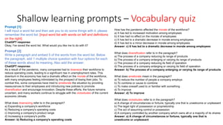 Shallow learning prompts – Vocabulary quiz
Prompt [1]:
I will input a word list and then ask you to do some things with it. please
remember the word list: [input word list with words on left and definitions
on the right]
ChatGPT response:
Okay, I've saved the word list. What would you like me to do with it?
How has the pandemic affected the morale of the workforce?
a) It has led to increased motivation among employees
b) It has had no effect on the morale of employees
c) It has led to a dramatic decrease in morale among employees
d) It has led to a minor decrease in morale among employees
Answer: c) It has led to a dramatic decrease in morale among employees
What does diversification refer to in the paragraph?
a) The process of a company reducing its range of products
b) The process of a company enlarging or varying its range of products
c) The process of a company reducing its field of operation
d) The process of a company enlarging or varying its field of operation
Answer: b) The process of a company enlarging or varying its range of products
What does ameliorate mean in the paragraph?
a) To reduce the number of people a company employs
b) To combine or cause to combine
c) To make oneself used to or familiar with something
d) To improve
Answer: d) To improve
What does vicissitudes refer to in the paragraph?
a) A change of circumstances or fortune, typically one that is unwelcome or unpleasant
b) The legal right of possession or proprietorship
c) The act of assuming control or possession
d) A company controlled by another company which owns all or a majority of its shares
Answer: a) A change of circumstances or fortune, typically one that is
unwelcome or unpleasant
Prompt [2]:
Write a paragraph and embed 5 of the words from the word list. Below
the paragraph, add 1 multiple choice question with four options for each
of these words about its meaning. Also add the answer.
ChatGPT response:
As a result of the pandemic, many companies had to downsize their workforce to
reduce operating costs, leading to a significant rise in unemployment rates. This
downturn in the economy has had a dramatic effect on the morale of the workforce,
with many employees feeling intimidated by the prospect of losing their jobs. To
combat this, some companies have tried to ameliorate the situation by providing
reassurances to their employees and introducing new policies to promote
diversification and encourage innovation. Despite these efforts, the future remains
uncertain, and many workers continue to struggle with the vicissitudes of the current
economic climate.
What does downsizing refer to in the paragraph?
a) Expanding a company's workforce
b) Reducing a company's operating costs
c) Improving a company's product range
d) Increasing a company's profits
Answer: b) Reducing a company's operating costs
 