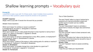 Shallow learning prompts – Vocabulary quiz
ChatGPT response:
Alright, here's a quiz with 10 words from the word list you provided:
Multiple Choice Questions:
Which word means "to combine or cause to combine"?
A. Amalgamate B. Accustom C. Deregulate D. Downsize
Answer: A. Amalgamate
Which word means "to try to make people think that it is less important or serious than it
really is"? A. Gleam B. Downplay C. Upgrade D. Elevate
Answer: B. Downplay
Which word means "to remove or discharge from a duty, office, position, or employment"?
A. Ameliorate B. Obtain C. Diversification D. Dismiss
Answer: D. Dismiss
Which word means "a failure of the engine or other working parts of a vehicle or machine"?
A. Ownership B. Trailblazer C. Fluctuate D. Breakdown
Answer: D. Breakdown
Which word means "a complete change from a bad situation to a good one"?
A. Dramatic B. Vicissitude C. Upgrade D. Turnaround
Answer: D. Turnaround
True or False Questions:
The word "hybrid" refers to a type of vehicle that is
powered by an internal-combustion engine and
another source of power such as a battery.
Answer: True
The word "decentralize" means to centralize a
government or industry into larger, less autonomous
units.
Answer: False
The word "promote" means to lower someone's rank,
status, or degree.
Answer: False
The phrase "the bottom line" refers to the first line of a
financial statement that shows the net profit or loss of
a company or organization.
Answer: False
The word "reassess" means to assess something
again.
Answer: True
I hope this quiz meets your requirements!
Prompt [3]:
I would like to make a quiz with 10 of these words. make 5 multiple choice questions
and 5 true or false questions. please include the answers to the questions.
 