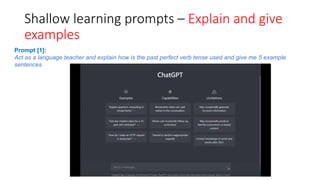 Shallow learning prompts – Explain and give
examples
Prompt [1]:
Act as a language teacher and explain how is the past perfect verb tense used and give me 5 example
sentences
 