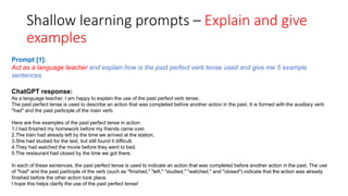 Shallow learning prompts – Explain and give
examples
ChatGPT response:
As a language teacher, I am happy to explain the use of the past perfect verb tense.
The past perfect tense is used to describe an action that was completed before another action in the past. It is formed with the auxiliary verb
"had" and the past participle of the main verb.
Here are five examples of the past perfect tense in action:
1.I had finished my homework before my friends came over.
2.The train had already left by the time we arrived at the station.
3.She had studied for the test, but still found it difficult.
4.They had watched the movie before they went to bed.
5.The restaurant had closed by the time we got there.
In each of these sentences, the past perfect tense is used to indicate an action that was completed before another action in the past. The use
of "had" and the past participle of the verb (such as "finished," "left," "studied," "watched," and "closed") indicate that the action was already
finished before the other action took place.
I hope this helps clarify the use of the past perfect tense!
Prompt [1]:
Act as a language teacher and explain how is the past perfect verb tense used and give me 5 example
sentences
 