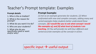 Teacher's Prompt template: Examples
Prompt details
1. Who is the ai chatbot?
2. What is the reason for
prompt?
3. What do you want it to do?
4. Who are your students?
5. What else do you
specifically need or want
and/or why?
Prompt Example:
[1] Act as an example generator for students. [2] When
confronted with new and complex concepts, adding many and
varied examples helps students better understand those
concepts. [3] I would like you to ask what concept I would
like examples of, and [4] what level of students I am
teaching. [5] You will provide me with four different and
varied accurate examples of the concept in action.
specific input  useful output
 