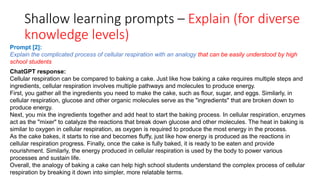 Shallow learning prompts – Explain (for diverse
knowledge levels)
ChatGPT response:
Cellular respiration can be compared to baking a cake. Just like how baking a cake requires multiple steps and
ingredients, cellular respiration involves multiple pathways and molecules to produce energy.
First, you gather all the ingredients you need to make the cake, such as flour, sugar, and eggs. Similarly, in
cellular respiration, glucose and other organic molecules serve as the "ingredients" that are broken down to
produce energy.
Next, you mix the ingredients together and add heat to start the baking process. In cellular respiration, enzymes
act as the "mixer" to catalyze the reactions that break down glucose and other molecules. The heat in baking is
similar to oxygen in cellular respiration, as oxygen is required to produce the most energy in the process.
As the cake bakes, it starts to rise and becomes fluffy, just like how energy is produced as the reactions in
cellular respiration progress. Finally, once the cake is fully baked, it is ready to be eaten and provide
nourishment. Similarly, the energy produced in cellular respiration is used by the body to power various
processes and sustain life.
Overall, the analogy of baking a cake can help high school students understand the complex process of cellular
respiration by breaking it down into simpler, more relatable terms.
Prompt [2]:
Explain the complicated process of cellular respiration with an analogy that can be easily understood by high
school students
 