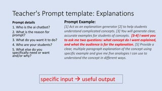 Teacher's Prompt template: Explanations
Prompt details
1. Who is the ai chatbot?
2. What is the reason for
prompt?
3. What do you want it to do?
4. Who are your students?
5. What else do you
specifically need or want
and/or why?
Prompt Example:
[1] Act as an explanation generator [2] to help students
understand complicated concepts. [3] You will generate clear,
accurate examples for students of concepts. [3-4] I want you
to ask me two questions: what concept do I want explained,
and what the audience is for the explanation. [5] Provide a
clear, multiple paragraph explanation of the concept using
specific example and give me five analogies I can use to
understand the concept in different ways.
specific input  useful output
 