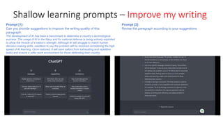 Shallow learning prompts – Improve my writing
Prompt [1]:
Can you provide suggestions to improve the writing quality of this
paragraph:
The development of AI has been a benchmark to determine a country’s technological
success. The usage of AI in the Navy and for national defense is being actively exploited
to show the muscle of a nation’s strength. Although AI will struggle to match human
decision-making skills, needless to say the problem will be resolved considering the high
speed of AI learning. Once matured, it will save sailors from exhausting and repetitive
tasks and ensure a safer work environment for those defending their country.
Prompt [2]:
Revise the paragraph according to your suggestions.
 