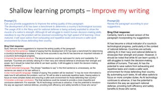 Shallow learning prompts – Improve my writing
Prompt [1]:
Can you provide suggestions to improve the writing quality of this paragraph:
The development of AI has been a benchmark to determine a country’s technological success.
The usage of AI in the Navy and for national defense is being actively exploited to show the
muscle of a nation’s strength. Although AI will struggle to match human decision-making skills,
needless to say the problem will be resolved considering the high speed of AI learning. Once
matured, it will save sailors from exhausting and repetitive tasks and ensure a safer work
environment for those defending their country.
Bing Chat response:
Sure, here are some suggestions to improve the writing quality of the paragraph:
1.Clarify the first sentence: Instead of saying that the development of AI has been a benchmark for determining
a country's technological success, it may be more accurate to say that AI has become an important indicator of
a country's technological progress.
2.Improve the sentence structure: The second sentence could be rephrased for clarity and readability. For
example: "Countries are actively utilizing AI in their navy and national defense to showcase their strength and
power, but it should be noted that while AI can learn quickly, it still struggles to match the decision-making
abilities of humans."
3.Avoid redundant language: The phrase "needless to say" in the third sentence is unnecessary, as the
sentence can stand on its own without it.
4.Use more specific language: Instead of saying "the problem will be resolved," it may be more informative to
state how AI will address the problem, such as "AI will be able to automate repetitive tasks, freeing sailors to
focus on more complex duties and ensuring a safer work environment for those defending their country."
5.Consider a stronger conclusion: The final sentence could be revised to provide a more impactful and
conclusive statement. For example: "As AI technology continues to advance, it has the potential to transform
the way we approach national defense, providing both efficiency and safety benefits to those who serve."
Prompt [2]:
Revise the paragraph according to your
suggestions.
Bing Chat response:
Certainly, here's a revised version of the
paragraph incorporating my suggestions:
AI has become a critical indicator of a country's
technological progress, particularly in the context
of national defense. Countries are actively
utilizing AI in their navy and national defense to
showcase their strength and power. However, it
should be noted that while AI can learn quickly, it
still struggles to match the decision-making
abilities of humans. That said, AI has the
potential to save sailors from exhausting and
repetitive tasks and create a safer work
environment for those defending their country.
By automating such tasks, AI will allow sailors to
focus on more complex duties. As AI technology
continues to advance, it has the potential to
transform the way we approach national
defense, providing both efficiency and safety
benefits to those who serve.
 