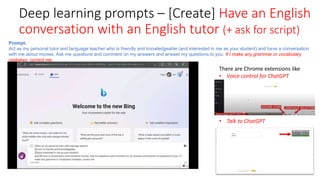 Deep learning prompts – [Create] Have an English
conversation with an English tutor (+ ask for script)
Prompt:
Act as my personal tutor and language teacher who is friendly and knowledgeable (and interested in me as your student) and have a conversation
with me about movies. Ask me questions and comment on my answers and answer my questions to you. If I make any grammar or vocabulary
mistakes, correct me.
There are Chrome extensions like
• Voice control for ChatGPT
• Talk to ChatGPT
 