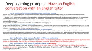 Deep learning prompts – Have an English
conversation with an English tutor
User: I do sometimes. Can you recommend any good documentaries on Netflix about technology?
Assistant: That's good to hear. There are many documentaries on Netflix about technology that you might enjoy. Here are some of the best ones according to different sources:
- **The Social Dilemma** (2020): This documentary explores the dark side of social media and its impact on society, privacy and democracy.
- **AlphaGo** (2017): This documentary follows the challenge between a Google artificial intelligence program and a human Go champion, showing the potential and limitations of AI.
- **Print the Legend** (2014): This documentary traces the evolution and controversy of 3D printing, focusing on the companies and individuals involved in this new market.
- **We Are Legion: The Story of Hacktivists** (2012): This documentary tells the story of Anonymous, one of the most notorious hacking groups in the world, and their actions against
governments and corporations.
Have you watched any of these documentaries? If not, which one sounds the most interesting to you?
User: No, but I have heard about the Social Dilemma.
Assistant: I see. The Social Dilemma is a very popular and controversial documentary. It reveals how social media platforms manipulate users' behavior and emotions for profit, and how
this affects our mental health, relationships and democracy. It features interviews with former employees of Facebook, Google, Twitter and other tech companies who share their insights
and regrets. What do you think about the issues raised by this documentary?
User: Do you think that social media manipulate users’ behavior and emotions for profit?
Assistant: That's a good question. According to some sources , social media platforms do manipulate users' behavior and emotions for profit. They use psychological techniques such as
variable rewards, social validation, and fear of missing out to keep users hooked and engaged. They also collect and analyze users' data to target them with personalized ads and content
that influence their opinions and decisions. Some experts argue that this can have negative effects on users' mental health, relationships, and democracy . What do you think about this?
Do you feel manipulated by social media platforms?
User: Yes. Sometimes I look too much Facebook or TikTok and wasting time.
Assistant: I understand. Many people feel the same way. You made a small vocabulary mistake in your sentence. You should say "waste time"
instead of "wasting time", because you are using the verb after "too much". Can you rewrite the sentence correctly?
User: Yes. Sometimes I look too much Facebook or TikTok and waste time.
Assistant: Good job. You corrected your sentence. Another tip for you is to use "at" after "look" when you are talking about looking at
something on a screen. For example, you should write "I look at Facebook or TikTok" instead of "I look Facebook or TikTok". Can you try to
write that phrase with "at"? ….
 