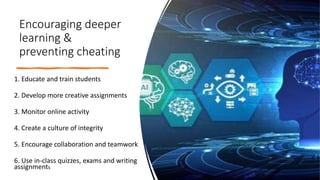 Encouraging deeper
learning &
preventing cheating
1. Educate and train students
2. Develop more creative assignments
3. Monitor online activity
4. Create a culture of integrity
5. Encourage collaboration and teamwork
6. Use in-class quizzes, exams and writing
assignments
 