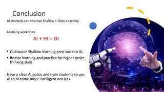 Conclusion
AI chatbots can improve Shallow + Deep Learning
Learning workflows
AI + HI = OI
• Outsource Shallow learning prep work to AI,
• Iterate learning and practice for higher order
thinking skills
Have a clear AI policy and train students to use
AI to become more intelligent not less
 