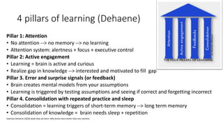 4 pillars of learning (Dehaene)
Pillar 1: Attention
• No attention --> no memory --> no learning
• Attention system: alertness + focus + executive control
Pillar 2: Active engagement
• Learning = brain is active and curious
• Realize gap in knowledge --> interested and motivated to fill gap
Pillar 3. Error and surprise signals (or feedback)
• Brain creates mental models from your assumptions
• Learning is triggered by testing assumptions and seeing if correct and forgetting incorrect
Pillar 4. Consolidation with repeated practice and sleep
• Consolidation = learning triggers of short-term memory --> long term memory
• Consolidation of knowledge = brain needs sleep + repetition
Stanislas Dehaene (2020) book How we learn: Why brains learn better than any machine
 