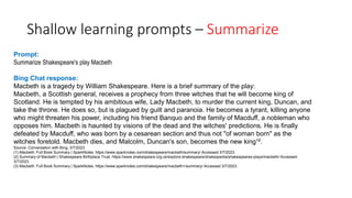 Shallow learning prompts – Summarize
Prompt:
Summarize Shakespeare's play Macbeth
Bing Chat response:
Macbeth is a tragedy by William Shakespeare. Here is a brief summary of the play:
Macbeth, a Scottish general, receives a prophecy from three witches that he will become king of
Scotland. He is tempted by his ambitious wife, Lady Macbeth, to murder the current king, Duncan, and
take the throne. He does so, but is plagued by guilt and paranoia. He becomes a tyrant, killing anyone
who might threaten his power, including his friend Banquo and the family of Macduff, a nobleman who
opposes him. Macbeth is haunted by visions of the dead and the witches' predictions. He is finally
defeated by Macduff, who was born by a cesarean section and thus not "of woman born" as the
witches foretold. Macbeth dies, and Malcolm, Duncan's son, becomes the new king¹².
Source: Conversation with Bing, 3/7/2023
(1) Macbeth: Full Book Summary | SparkNotes. https://www.sparknotes.com/shakespeare/macbeth/summary/ Accessed 3/7/2023.
(2) Summary of Macbeth | Shakespeare Birthplace Trust. https://www.shakespeare.org.uk/explore-shakespeare/shakespedia/shakespeares-plays/macbeth/ Accessed
3/7/2023.
(3) Macbeth: Full Book Summary | SparkNotes. https://www.sparknotes.com/shakespeare/macbeth+/summary/ Accessed 3/7/2023.
 