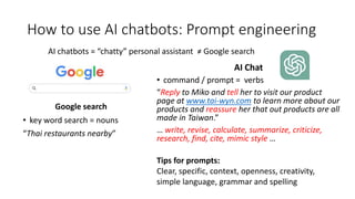 How to use AI chatbots: Prompt engineering
Google search
• key word search = nouns
“Thai restaurants nearby”
AI Chat
• command / prompt = verbs
“Reply to Miko and tell her to visit our product
page at www.tai-wyn.com to learn more about our
products and reassure her that out products are all
made in Taiwan.”
… write, revise, calculate, summarize, criticize,
research, find, cite, mimic style …
AI chatbots = “chatty” personal assistant ≠ Google search
Tips for prompts:
Clear, specific, context, openness, creativity,
simple language, grammar and spelling
 