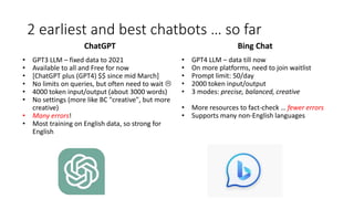 2 earliest and best chatbots … so far
ChatGPT
• GPT3 LLM – fixed data to 2021
• Available to all and Free for now
• [ChatGPT plus (GPT4) $$ since mid March]
• No limits on queries, but often need to wait 
• 4000 token input/output (about 3000 words)
• No settings (more like BC "creative", but more
creative)
• Many errors!
• Most training on English data, so strong for
English
Bing Chat
• GPT4 LLM – data till now
• On more platforms, need to join waitlist
• Prompt limit: 50/day
• 2000 token input/output
• 3 modes: precise, balanced, creative
• More resources to fact-check … fewer errors
• Supports many non-English languages
 