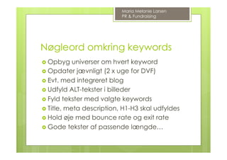 Nøgleord omkring keywords
›  Opbyg universer om hvert keyword
›  Opdater jævnligt (2 x uge for DVF)
›  Evt. med integreret blog
›  Udfyld ALT-tekster i billeder
›  Fyld tekster med valgte keywords
›  Title, meta description, H1-H3 skal udfyldes
›  Hold øje med bounce rate og exit rate
›  Gode tekster af passende længde…
Maria Melanie Larsen
PR & Fundraising
 