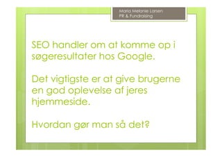 SEO handler om at komme op i
søgeresultater hos Google.
Det vigtigste er at give brugerne
en god oplevelse af jeres
hjemmeside.
Hvordan gør man så det?
Maria Melanie Larsen
PR & Fundraising
 