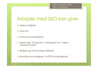 Arbejde med SEO kan give:
›  Større synlighed
›  Flere hits
›  Konkurrencedygtighed
›  Sætte dig i ’tid og sted’. Forbrugeren er i ”købe/
interesse mode”
›  Billigere og mere synlige AdWords
›  Branding ved synlighed: 14-27% (troværdighed)
Maria Melanie Larsen
PR & Fundraising
 