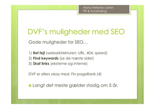 DVF’s muligheder med SEO
Gode muligheder for SEO…
1) Ret fejl (webarkitekturen: URL, 404, speed)
2) Find keywords (se de næste sider)
3) Skaf links (eksterne og interne)
DVF er ellers okay med. Fin pageRank (4)
›  Langt det meste gælder stadig om 5 år.
Maria Melanie Larsen
PR & Fundraising
 