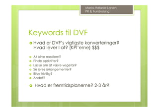 Keywords til DVF
›  Hvad er DVF’s vigtigste konverteringer?
Hvad lever I af? (KPI’erne) $$$
›  At blive medlem?
›  Finde opskrifter?
›  Læse om at være vegetar?
›  Se jeres arrangementer?
›  Blive frivillig?
›  Andet?
›  Hvad er fremtidsplanerne? 2-3 år?
Maria Melanie Larsen
PR & Fundraising
 