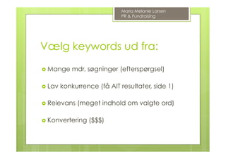 Vælg keywords ud fra:
›  Mange mdr. søgninger (efterspørgsel)
›  Lav konkurrence (få AIT resultater, side 1)
›  Relevans (meget indhold om valgte ord)
›  Konvertering ($$$)
Maria Melanie Larsen
PR & Fundraising
 
