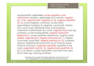 Madopskrifter, sund mad, sunde opskrifter, sund
aftensmad, kostplan, grøntsager, b12 vitamin, vegetar
(nr. 1+2), vegetarmad, veganer (nr. 4), vegetar opskrifter
(nr. 3), sund madplan, sund kost, sunde retter,
dyrevelfærd, kostplan til vægttab, sund livsstil, vitamin
b12, sundt mad, fedtfattig mad, sund kostplan,
inspiration til aftensmad, lev sundt, vegansk mad, kost og
sundhed, sunde madopskrifter, vegetar restaurant
København, sunde opskrifter aftensmad, vegetar retter,
lækker vegetarmad, vegetar restaurant (nr. 1), lækker
sund mad, sundt fedt, vegetar julemad (nr. 3), sundhed
og kost, opskrifter på sund mad, du er hvad du spiser,
hvad er sund kost, veganske opskrifter, opskrifter sund
mad, vegetarisk mad (nr. 5), vegetarmad opskrifter (nr.
4), b 12 vitamin, sunde fedtstoffer, hvad skal man spise
for at tabe sig, mad og sundhed.
Maria Melanie Larsen
PR & Fundraising
De røde ord har mange månedlige søgninger og forholdsvis lav AIT.
Dvs. efterspørgslen er stor og udbuddet er til at komme med på.
 