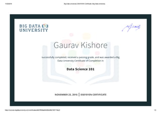 11/23/2016 Big Data University DS0101EN Certificate | Big Data University
https://courses.bigdatauniversity.com/certificates/af4b7f939ad0444fb2d56c7b5717dec5 1/2
Gaurav Kishore
successfully completed, received a passing grade, and was awarded a Big
Data University Certiﬁcate of Completion in
Data Science 101
NOVEMBER 23, 2016 | DS0101EN CERTIFICATE
 