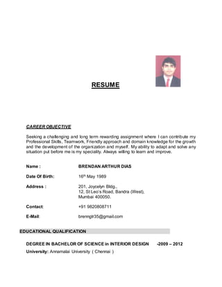 RESUME
CAREER OBJECTIVE
Seeking a challenging and long term rewarding assignment where I can contribute my
Professional Skills, Teamwork, Friendly approach and domain knowledge for the growth
and the development of the organization and myself. My ability to adapt and solve any
situation put before me is my speciality. Always willing to learn and improve.
Name : BRENDAN ARTHUR DIAS
Date Of Birth: 16th May 1989
Address : 201, Joycelyn Bldg.,
12, St Leo’s Road, Bandra (West),
Mumbai 400050.
Contact: +91 9820808711
E-Mail: brenngtr35@gmail.com
EDUCATIONAL QUALIFICATION
DEGREE IN BACHELOR OF SCIENCE in INTERIOR DESIGN -2009 – 2012
University: Annamalai University ( Chennai )
 