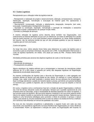 6.3 - Custos Logísticos

Recapitulando que a utilização militar de logística trata de:

- Planejamento e realização de projeto e desenvolvimento, obtenção, armazenamento, transporte,
distribuição, reparação, manutenção e evacuação de material (para fins operacionais e
administrativos);
- Recrutamento, incorporação, instrução e adestramento, designação, transporte, bem estar,
evacuação, hospitalização e desligamento de pessoal;
- Aquisição ou construção, reparação, manutenção e operação de instalações e acessórios
destinados a ajudar o desempenho de qualquer função militar;
- Contrato ou prestação de serviços.

A mesma utilização da logística acima descrita dá-se também nas Organizações, com
praticamente as mesmas definições só que com um diferencial: em todas as definições há a alusão
para os custos menores, ou, a um custo razoável, preços competitivos, ou, ainda, tarifas aceitáveis;
em resumo: não há nenhuma dúvida de que um dos principais quesitos no que diz respeito à
Logística gira em torno de Custos.

Custos da logística

Ao longo dos anos, vários estudos foram feitos para determinar os custos da logística para a
economia e para as empresas individuais. De acordo com o FMI - Fundo Monetário Internacional, o
custo da logística representa, em média, 12% (doze por cento) do PIB - Produto Interno Bruto
mundial.

Atividades primárias para alcance dos objetivos logísticos de custo e nível de serviço:

- Transportes;
- Manutenção de estoques, e
- Processamento de pedidos

Alguns estudiosos da matéria estimam que a armazenagem e manuseio de mercadorias podem
absorver de 12 a 40% (doze a quarenta por cento) das despesas logísticas da Organização,
dependendo da atividade desenvolvida.

As maiores contribuições da logística para o dia-a-dia da Organização é o valor agregado aos
produtos através do serviço que esta presta ao seu cliente, um exemplo é o prazo reduzido na
entrega, mas, saber onde está localizado o produto dentro da sua estrutura de armazenagem,
fazer a entrega atendendo o pedido de maneira rápida e precisa, permitindo uma grande facilidade
no momento que o pedido é originado, são os maiores destaques no que diz respeito a nível de
serviço.

Em suma, a logística como a conhecemos hoje tem a missão de ajudar Organizações a melhorar
seu nível de serviço reduzindo custos de operações. Sempre que a questão operacional de uma
empresa entra em discussão, surge a necessidade de decisões especiais de custos na logística, o
que envolve ponto de equilíbrio, até que ponto estamos investindo e em que ponto estamos tendo
retorno do capital investido ou que temos de investir para garantir nossos serviços. Sabemos que a
logística é uma ferramenta estratégica para aumentar a oferta de produtos e serviços e reduzir
custos, pois estuda os vínculos existentes entre os elos da cadeia e os analisa de forma a melhorá-
los e torná-los mais eficientes em termos de qualidade e de custos.

Na nova era dos mercados competitivos e globalizados, o aspecto Custo vem cada vez mais
assumindo uma importância significante na busca frenética das Organizações por maior eficiência
e produtividade. Porém, ao objetivarem a redução de custos, as Organizações vêm focando no
 
