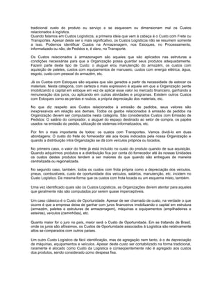 tradicional custo do produto ou serviço e se esquecem ou dimensionam mal os Custos
relacionados à logística.
Quando falamos em Custos Logísticos, a primeira idéia que vem à cabeça é o Custo com Frete ou
Transportes. Apesar deste ser o mais significativo, os Custos Logísticos não se resumem somente
a isso. Podemos identificar Custos na Armazenagem, nos Estoques, no Processamento,
informatizado ou não, de Pedidos e, é claro, no Transporte.

Os Custos relacionados à armazenagem são aqueles que são aplicados nas estruturas e
condições necessárias para que a Organização possa guardar seus produtos adequadamente.
Fazem parte deste tipo de Custo: o aluguel e/ou manutenção do armazém, os custos com
aquisição de paletes, custos com equipamentos de manuseio, custos com energia elétrica, água,
esgoto, custo com pessoal do armazém, etc.

Já os Custos com Estoques são aqueles que são gerados a partir da necessidade de estocar os
materiais. Nesta categoria, com certeza o mais expressivo é aquele em que a Organização perde
imobilizando o capital em estoque em vez de aplicar esse valor no mercado financeiro, ganhando a
remuneração dos juros, ou aplicando em outras atividades e programas. Existem outros Custos
com Estoques como as perdas e roubos, a própria depreciação dos materiais, etc.

No que diz respeito aos Custos relacionados à emissão de pedidos, seus valores são
inexpressivos em relação aos demais. Todos os gastos relacionados à emissão de pedidos na
Organização devem ser computados nesta categoria. São considerados Custos com Emissão de
Pedidos: O salário do comprador, o aluguel do espaço destinado ao setor de compra, os papéis
usados na emissão do pedido, utilização de sistemas informatizados, etc.

Por fim o mais importante de todos: os custos com Transportes. Vamos dividi-lo em duas
abordagens: O custo do frete do fornecedor até aos locais indicados pela nossa Organização e
quando a distribuição intra Organização se dá com veículos próprios ou locados.

No primeiro caso, o valor do frete já está incluído no custo do produto quando de sua aquisição.
Quando adquirimos produtos e a distribuição fica por conta do fornecedor até às nossas Unidades
os custos destes produtos tendem a ser maiores do que quando são entregues de maneira
centralizada ou regionalizada.

No segundo caso, também, todos os custos com frota própria como a depreciação dos veículos,
pneus, combustíveis, custo de oportunidade dos veículos, salários, manutenção, etc. incidem no
Custo Logístico. Da mesma forma que os custos com frota locada ou um esquema misto, também.

Uma vez identificado quais são os Custos Logísticos, as Organizações devem atentar para aqueles
que geralmente não são computados por serem quase imperceptíveis.

Um caso clássico é o Custo de Oportunidade. Apesar de ser chamado de custo, na verdade o que
ocorre é que a empresa deixa de ganhar com juros financeiros imobilizando o capital em estrutura
(armazém, paletes e estruturas de armazenagem), máquinas e equipamentos (empilhadeiras e
esteiras), veículos (caminhões), etc.

Quanto maior for o juro no país, maior será o Custo de Oportunidade. Em se tratando de Brasil,
onde os juros são altíssimos, os Custos de Oportunidade associados à Logística são relativamente
altos se comparados com outros países.

Um outro Custo Logístico de fácil identificação, mas de agregação nem tanto, é o de depreciação
de máquinas, equipamentos e veículos. Apesar deste custo ser contabilizado na forma tradicional,
raramente é alocado como Custo da Logística e conseqüentemente não é agregado aos custos
dos produtos, sendo considerado como despesa fixa.
 
