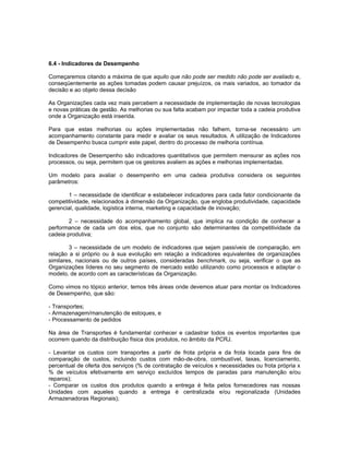 6.4 - Indicadores de Desempenho

Começaremos citando a máxima de que aquilo que não pode ser medido não pode ser avaliado e,
conseqüentemente as ações tomadas podem causar prejuízos, os mais variados, ao tomador da
decisão e ao objeto dessa decisão

As Organizações cada vez mais percebem a necessidade de implementação de novas tecnologias
e novas práticas de gestão. As melhorias ou sua falta acabam por impactar toda a cadeia produtiva
onde a Organização está inserida.

Para que estas melhorias ou ações implementadas não falhem, torna-se necessário um
acompanhamento constante para medir e avaliar os seus resultados. A utilização de Indicadores
de Desempenho busca cumprir este papel, dentro do processo de melhoria contínua.

Indicadores de Desempenho são indicadores quantitativos que permitem mensurar as ações nos
processos, ou seja, permitem que os gestores avaliem as ações e melhorias implementadas.

Um modelo para avaliar o desempenho em uma cadeia produtiva considera os seguintes
parâmetros:

       1 – necessidade de identificar e estabelecer indicadores para cada fator condicionante da
competitividade, relacionados à dimensão da Organização, que engloba produtividade, capacidade
gerencial, qualidade, logística interna, marketing e capacidade de inovação;

        2 – necessidade do acompanhamento global, que implica na condição de conhecer a
performance de cada um dos elos, que no conjunto são determinantes da competitividade da
cadeia produtiva;

        3 – necessidade de um modelo de indicadores que sejam passíveis de comparação, em
relação a si próprio ou à sua evolução em relação a indicadores equivalentes de organizações
similares, nacionais ou de outros países, consideradas benchmark, ou seja, verificar o que as
Organizações líderes no seu segmento de mercado estão utilizando como processos e adaptar o
modelo, de acordo com as características da Organização.

Como vimos no tópico anterior, temos três áreas onde devemos atuar para montar os Indicadores
de Desempenho, que são:

- Transportes;
- Armazenagem/manutenção de estoques, e
- Processamento de pedidos

Na área de Transportes é fundamental conhecer e cadastrar todos os eventos importantes que
ocorrem quando da distribuição física dos produtos, no âmbito da PCRJ.

- Levantar os custos com transportes a partir de frota própria e da frota locada para fins de
comparação de custos, incluindo custos com mão-de-obra, combustível, taxas, licenciamento,
percentual de oferta dos serviços (% de contratação de veículos x necessidades ou frota própria x
% de veículos efetivamente em serviço excluídos tempos de paradas para manutenção e/ou
reparos);
- Comparar os custos dos produtos quando a entrega é feita pelos fornecedores nas nossas
Unidades com aqueles quando a entrega é centralizada e/ou regionalizada (Unidades
Armazenadoras Regionais);
 