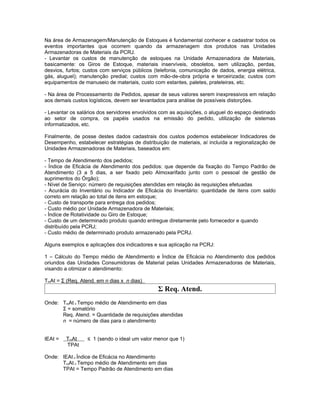 Na área de Armazenagem/Manutenção de Estoques é fundamental conhecer e cadastrar todos os
eventos importantes que ocorrem quando da armazenagem dos produtos nas Unidades
Armazenadoras de Materiais da PCRJ.
- Levantar os custos de manutenção de estoques na Unidade Armazenadora de Materiais,
basicamente: os Giros de Estoque, materiais inservíveis, obsoletos, sem utilização, perdas,
desvios, furtos; custos com serviços públicos (telefonia, comunicação de dados, energia elétrica,
gás, aluguel); manutenção predial; custos com mão-de-obra própria e terceirizada; custos com
equipamentos de manuseio de materiais, custo com estantes, paletes, prateleiras, etc.

- Na área de Processamento de Pedidos, apesar de seus valores serem inexpressivos em relação
aos demais custos logísticos, devem ser levantados para análise de possíveis distorções.

- Levantar os salários dos servidores envolvidos com as aquisições, o aluguel do espaço destinado
ao setor de compra, os papéis usados na emissão do pedido, utilização de sistemas
informatizados, etc.

Finalmente, de posse destes dados cadastrais dos custos podemos estabelecer Indicadores de
Desempenho, estabelecer estratégias de distribuição de materiais, aí incluída a regionalização de
Unidades Armazenadoras de Materiais, baseados em:

- Tempo de Atendimento dos pedidos;
- Índice de Eficácia de Atendimento dos pedidos: que depende da fixação do Tempo Padrão de
Atendimento (3 a 5 dias, a ser fixado pelo Almoxarifado junto com o pessoal de gestão de
suprimentos do Órgão);
- Nível de Serviço: número de requisições atendidas em relação às requisições efetuadas
- Acurácia do Inventário ou Indicador de Eficácia do Inventário: quantidade de itens com saldo
correto em relação ao total de itens em estoque;
- Custo de transporte para entrega dos pedidos;
- Custo médio por Unidade Armazenadora de Materiais;
- Índice de Rotatividade ou Giro de Estoque;
- Custo de um determinado produto quando entregue diretamente pelo fornecedor e quando
distribuído pela PCRJ;
- Custo médio de determinado produto armazenado pela PCRJ.

Alguns exemplos e aplicações dos indicadores e sua aplicação na PCRJ:

1 – Cálculo do Tempo médio de Atendimento e Índice de Eficácia no Atendimento dos pedidos
oriundos das Unidades Consumidoras de Material pelas Unidades Armazenadoras de Materiais,
visando a otimizar o atendimento:

TmAt = Σ (Req. Atend. em n dias x n dias)
                                               Σ Req. Atend.
Onde: TmAt = Tempo médio de Atendimento em dias
      Σ = somatório
      Req. Atend. = Quantidade de requisições atendidas
      n = número de dias para o atendimento


IEAt =   TmAt     ≤ 1 (sendo o ideal um valor menor que 1)
         TPAt

Onde: IEAt = Índice de Eficácia no Atendimento
      TmAt = Tempo médio de Atendimento em dias
      TPAt = Tempo Padrão de Atendimento em dias
 