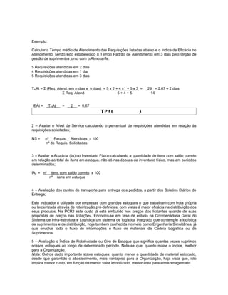 Exemplo:

Calcular o Tempo médio de Atendimento das Requisições listadas abaixo e o Índice de Eficácia no
Atendimento, sendo sido estabelecido o Tempo Padrão de Atendimento em 3 dias pelo Órgão de
gestão de suprimentos junto com o Almoxarife.

5 Requisições atendidas em 2 dias
4 Requisições atendidas em 1 dia
5 Requisições atendidas em 3 dias


TmAt = Σ (Req. Atend. em n dias x n dias) = 5 x 2 + 4 x1 + 5 x 3 =     29 = 2,07 ≈ 2 dias
                  Σ Req. Atend.                    5+4+5                14


IEAt =     TmAt   =     2   = 0,67
                                            TPAt                  3

2 – Avaliar o Nível de Serviço calculando o percentual de requisições atendidas em relação às
requisições solicitadas;

NS =     nº Requis. Atendidas x 100
         nº de Requis. Solicitadas


3 – Avaliar a Acurácia (IA) do Inventário Físico calculando a quantidade de itens com saldo correto
em relação ao total de itens em estoque, não só nas épocas de inventário físico, mas em períodos
determinados;

IAc = nº    itens com saldo correto x 100
           nº itens em estoque


4 – Avaliação dos custos de transporte para entrega dos pedidos, a partir dos Boletins Diários de
Entrega;

Este Indicador é utilizado por empresas com grandes estoques e que trabalham com frota própria
ou terceirizada através de roteirização pré-definidas, com vistas à maior eficácia na distribuição dos
seus produtos. Na PCRJ este custo já está embutido nos preços dos licitantes quando de suas
propostas de preços nas licitações. Encontra-se em fase de estudo na Coordenadoria Geral do
Sistema de Infra-estrutura e Logística um sistema de logística integrado que contemple a logística
de suprimentos e de distribuição, hoje também conhecida no meio como Engenharia Simultânea, já
que envolve todo o fluxo de informações e fluxo de materiais da Cadeia Logística ou de
Suprimentos.

5 – Avaliação o Índice de Rotatividade ou Giro de Estoque que significa quantas vezes suprimos
nossos estoques ao longo de determinado período. Note-se que, quanto maior o índice, melhor
para a Organização.
Nota: Outros dado importante sobre estoques: quanto menor a quantidade de material estocado,
desde que garantido o abastecimento, mais vantajoso para a Organização, haja vista que, isto
implica menor custo, em função de menor valor imobilizado, menor área para armazenagem etc.
 