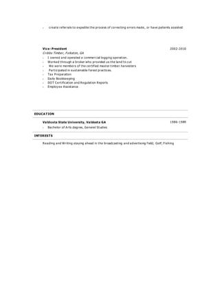  create referrals to expedite the process of correcting errors made, or have patients assisted
Vice-President 2002-2010
Cribbs Timber, Folkston, GA
 I owned and operated a commercial logging operation.
 Worked through a broker who provided us the land to cut
 We were members of the certified master timber harvesters
 Participated in sustainable forest practices.
 Tax Preparation
 Daily Bookkeeping
 DOT Certification and Regulation Reports
 Employee Assistance
EDUCATION
Valdosta State University, Valdosta GA 1986-1989
 Bachelor of Arts degree, General Studies
INTERESTS
Reading and Writing staying ahead in the broadcasting and advertising field; Golf; Fishing
 
