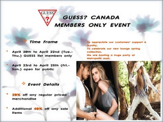 GUESS? CANADAGUESS? CANADA
MEMBERS ONLY EVENTMEMBERS ONLY EVENT
 Time FrameTime Frame
 April 20th to April 22nd (Tue.-
Thu.) GUESS list members only
 April 23rd to April 25th (Fri.-
Sun.) open for public
 Event DetailsEvent Details
 20%20% off any regular priced
merchandise
 Additional 40%40% off any sale
items
To appreciate our customers’ support &To appreciate our customers’ support &
loyalty,loyalty,
To celebrate our new lounge springTo celebrate our new lounge spring
collection,collection,
We are hosting a huge party atWe are hosting a huge party at
Metropolis mall.Metropolis mall.
Bring your friends and family, let’s party!Bring your friends and family, let’s party!
 