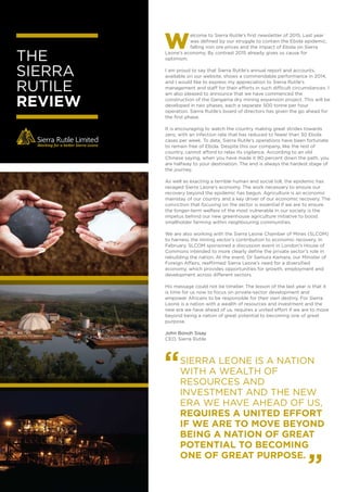 THE
SIERRA
RUTILE
REVIEW
elcome to Sierra Rutile’s ﬁrst newsletter of 2015. Last year
was deﬁned by our struggle to contain the Ebola epidemic,
falling iron ore prices and the impact of Ebola on Sierra
Leone’s economy. By contrast 2015 already gives us cause for
optimism.
I am proud to say that Sierra Rutile’s annual report and accounts,
available on our website, shows a commendable performance in 2014,
and I would like to express my appreciation to Sierra Rutile’s
management and staff for their efforts in such difficult circumstances. I
am also pleased to announce that we have commenced the
construction of the Gangama dry mining expansion project. This will be
developed in two phases, each a separate 500 tonne per hour
operation. Sierra Rutile’s board of directors has given the go ahead for
the ﬁrst phase.
It is encouraging to watch the country making great strides towards
zero, with an infection rate that has reduced to fewer than 30 Ebola
cases per week. To date, Sierra Rutile’s operations have been fortunate
to remain free of Ebola. Despite this our company, like the rest of
country, cannot afford to relax its vigilance. According to an old
Chinese saying, when you have made it 90 percent down the path, you
are halfway to your destination. The end is always the hardest stage of
the journey.
As well as exacting a terrible human and social toll, the epidemic has
ravaged Sierra Leone’s economy. The work necessary to ensure our
recovery beyond the epidemic has begun. Agriculture is an economic
mainstay of our country and a key driver of our economic recovery. The
conviction that focusing on the sector is essential if we are to ensure
the longer-term welfare of the most vulnerable in our society is the
impetus behind our new greenhouse agriculture initiative to boost
smallholder farming within neighbouring communities.
We are also working with the Sierra Leone Chamber of Mines (SLCOM)
to harness the mining sector’s contribution to economic recovery. In
February, SLCOM sponsored a discussion event in London’s House of
Commons intended to more clearly deﬁne the private sector’s role in
rebuilding the nation. At the event, Dr Samura Kamara, our Minister of
Foreign Affairs, reaffirmed Sierra Leone’s need for a diversiﬁed
economy, which provides opportunities for growth, employment and
development across different sectors.
His message could not be timelier. The lesson of the last year is that it
is time for us now to focus on private-sector development and
empower Africans to be responsible for their own destiny. For Sierra
Leone is a nation with a wealth of resources and investment and the
new era we have ahead of us, requires a united effort if we are to move
beyond being a nation of great potential to becoming one of great
purpose.
John Bonoh Sisay
CEO, Sierra Rutile
SIERRA LEONE IS A NATION
WITH A WEALTH OF
RESOURCES AND
INVESTMENT AND THE NEW
ERA WE HAVE AHEAD OF US,
REQUIRES A UNITED EFFORT
IF WE ARE TO MOVE BEYOND
BEING A NATION OF GREAT
POTENTIAL TO BECOMING
ONE OF GREAT PURPOSE.
“
”
 