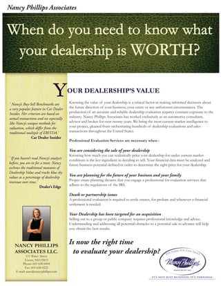 When do you need to know whatWhen do you need to know what
your dealership isyour dealership is WORTH?WORTH?
NANCY PHILLIPS
ASSOCIATES LLC.
111 Water Street
Exeter, NH 03833
Phone: 603-658-0004
Fax: 603-658-0222
E-mail: auto@nancyphillips.com
OUR DEALERSHIP’S VALUEYKnowing the value of your dealership is a critical factor in making informed decisions about
the future direction of your business, your estate or any unforeseen circumstances. The
production of an accurate and reliable dealership evaluation requires constant exposure to the
industry. Nancy Phillips Associates has worked exclusively as an automotive consultant,
advisor and broker for over twenty years. We bring the most current market intelligence to
your project, gleaned from orchestrating hundreds of dealership evaluations and sales
transactions throughout the United States.
Professional Evaluation Services are necessary when :
You are considering the sale of your dealership
Knowing how much you can realistically price your dealership for under current market
conditions is the key ingredient in deciding to sell. Your financial data must be analyzed and
future business potential defined in order to determine the right price for your dealership.
You are planning for the future of your business and your family
Proper estate planning dictates that you engage a professional for evaluation services that
adhere to the regulations of the IRS.
Death or partnership issues
A professional evaluation is required to settle estates, for probate and whenever a financial
settlement is needed.
Your Dealership has been targeted for an acquisition
Selling out to a group or public company requires professional knowledge and advice.
Understanding and addressing all potential obstacles to a potential sale in advance will help
you obtain the best results.
‘ Nancy’s Buy-Sell Benchmarks are
a very popular feature in Car Dealer
Insider. Her criterion are based on
actual transactions and we especially
like Nancy’s unique methods for
valuation, which differ from the
traditional multiple of EBITDA.’
Car Dealer Insider
‘ If you haven’t read Nancy’s analysis
before, you are in for a treat. Nancy
eschews the traditional measures of
Dealership Value and tracks blue sky
values as a percentage of dealership
revenues over time.’
Dealer’s Edge
Is now the right time
to evaluate your dealership?
Nancy Phillips Associates
 
