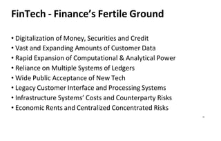 12
FinTech - Finance’s Fertile Ground
• Digitalization of Money, Securities and Credit
• Vast and Expanding Amounts of Customer Data
• Rapid Expansion of Computational & Analytical Power
• Reliance on Multiple Systems of Ledgers
• Wide Public Acceptance of New Tech
• Legacy Customer Interface and Processing Systems
• Infrastructure Systems’ Costs and Counterparty Risks
• Economic Rents and Centralized Concentrated Risks
 