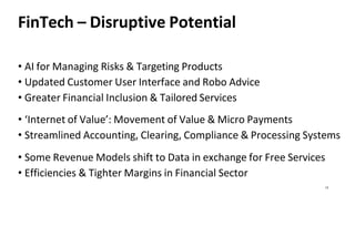 13
FinTech – Disruptive Potential
• AI for Managing Risks & Targeting Products
• Updated Customer User Interface and Robo Advice
• Greater Financial Inclusion & Tailored Services
• ‘Internet of Value’: Movement of Value & Micro Payments
• Streamlined Accounting, Clearing, Compliance & Processing Systems
• Some Revenue Models shift to Data in exchange for Free Services
• Efficiencies & Tighter Margins in Financial Sector
 