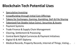 Blockchain Tech Potential Uses
• Speculative Investing
• Crowdfunding through Initial Coin Offerings
• Tokens for Exchanges, Gaming, Gambling, DeFi & File Sharing
• Tokenized Fiat (Stable Value Coins), Securities & Assets
• Payment Systems
• Trade Finance & Supply Chain Management
• Clearing, Settlement & Processing
• Central Bank Digital Currencies & Payment Initiatives
• Digital ID & MIT Diploma
• Medical Records, Property Records, Internet of Things, Voting … 17
 