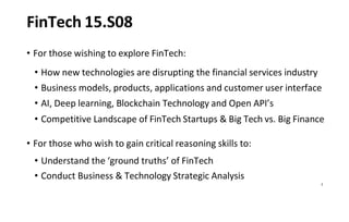 2
FinTech 15.S08
• For those wishing to explore FinTech:
• How new technologies are disrupting the financial services industry
• Business models, products, applications and customer user interface
• AI, Deep learning, Blockchain Technology and Open API’s
• Competitive Landscape of FinTech Startups & Big Tech vs. Big Finance
• For those who wish to gain critical reasoning skills to:
• Understand the ‘ground truths’ of FinTech
• Conduct Business & Technology Strategic Analysis
 
