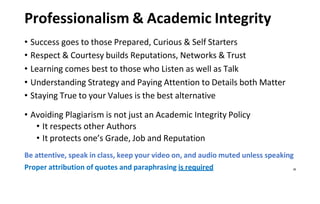 Professionalism & Academic Integrity
• Success goes to those Prepared, Curious & Self Starters
• Respect & Courtesy builds Reputations, Networks & Trust
• Learning comes best to those who Listen as well as Talk
• Understanding Strategy and Paying Attention to Details both Matter
• Staying True to your Values is the best alternative
• Avoiding Plagiarism is not just an Academic Integrity Policy
• It respects other Authors
• It protects one’s Grade, Job and Reputation
Be attentive, speak in class, keep your video on, and audio muted unless speaking
Proper attribution of quotes and paraphrasing is required 28
 