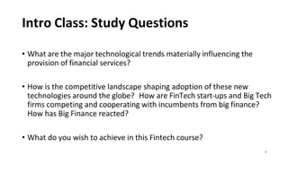 4
Intro Class: Study Questions
• What are the major technological trends materially influencing the
provision of financial services?
• How is the competitive landscape shaping adoption of these new
technologies around the globe? How are FinTech start-ups and Big Tech
firms competing and cooperating with incumbents from big finance?
How has Big Finance reacted?
• What do you wish to achieve in this Fintech course?
 