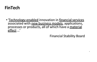 8
FinTech
•‘Technology-enabled innovation in financial services
associated with new business models, applications,
processes or products, all of which have a material
effect …’
Financial Stability Board
 