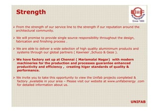 Strength
From the strength of our service line to the strength if our reputation around the
architectural community.
We will promise to provide single source responsibility throughout the design,
fabrication and finishing process .
We are able to deliver a wide selection of high quality aluminimum products and
systems through our global partners ( Kawneer ,Schuco & Geze ).
We have factory set up at Chennai ( Mariamalai Nagar) with modern
machineries for the production and processes guarantee enhanced
productivity and efficiency , creating higer standards of quality &
performance.
We invite you to take this opportunity to view the Unifab projects completed &
factory ,available in your area – Please visit our website at www.unifabenergy .com
for detailed information about us.
UNIFAB
 