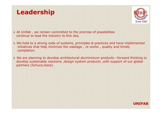 Leadership
At Unifab , we remain committed to the promise of possibilities
continue to lead the industry to this day.
We hold to a strong code of systems, principles & practices and have implemented
initiatives that help minimize the wastage , re works , quality and timely
completion.
We are planning to develop architectural aluminimum products –forward thinking toWe are planning to develop architectural aluminimum products –forward thinking to
develop sustainable solutions ,design system products ,with support of our global
partners (Schuco,Geze)
UNIFAB
 