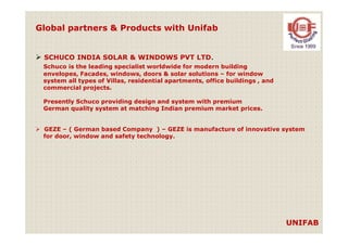 Global partners & Products with Unifab
SCHUCO INDIA SOLAR & WINDOWS PVT LTD.
Schuco is the leading specialist worldwide for modern building
envelopes, Facades, windows, doors & solar solutions – for window
system all types of Villas, residential apartments, office buildings , and
commercial projects.
Presently Schuco providing design and system with premium
German quality system at matching Indian premium market prices.
UNIFAB
GEZE – ( German based Company ) – GEZE is manufacture of innovative system
for door, window and safety technology.
 